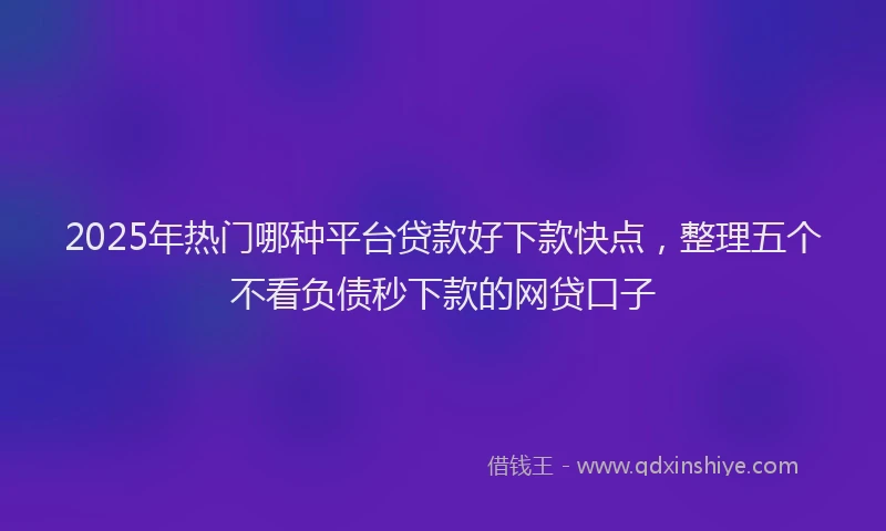 2025年热门哪种平台贷款好下款快点，整理五个不看负债秒下款的网贷口子