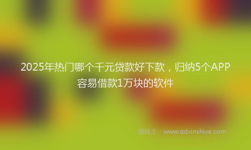 2025年热门哪个千元贷款好下款，归纳5个APP容易借款1万块的软件