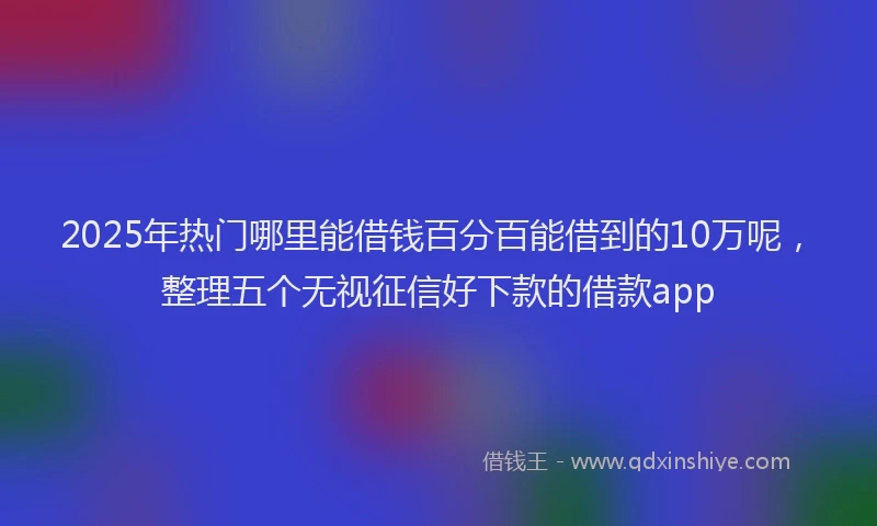 2025年热门哪里能借钱百分百能借到的10万呢，整理五个无视征信好下款的借款app