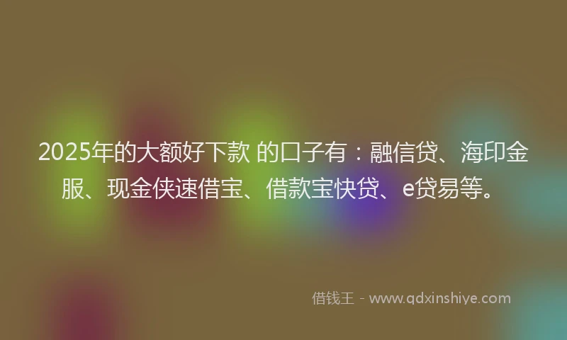 2025年的大额好下款 的口子有：融信贷、海印金服、现金侠速借宝、借款宝快贷、e贷易等。