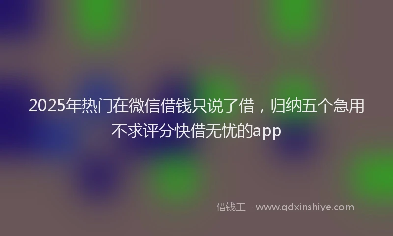 2025年热门在微信借钱只说了借，归纳五个急用不求评分快借无忧的app