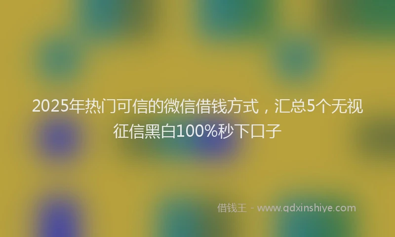 2025年热门可信的微信借钱方式，汇总5个无视征信黑白100%秒下口子