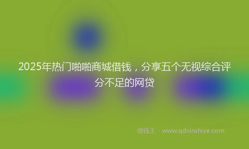 2025年热门啪啪商城借钱，分享五个无视综合评分不足的网贷