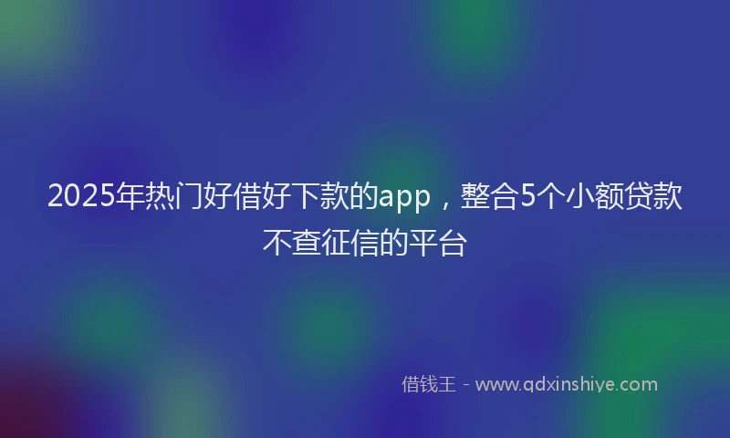 2025年热门好借好下款的app，整合5个小额贷款不查征信的平台