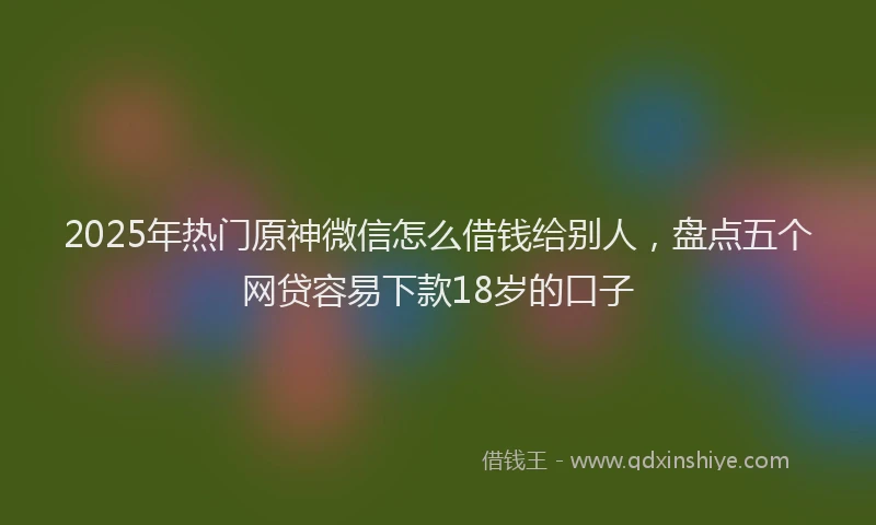 2025年热门原神微信怎么借钱给别人，盘点五个网贷容易下款18岁的口子
