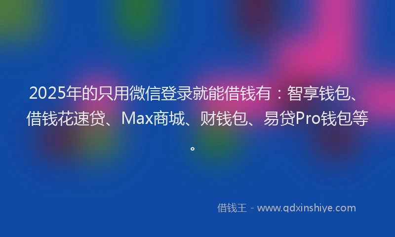 2025年的只用微信登录就能借钱有：智享钱包、借钱花速贷、Max商城、财钱包、易贷Pro钱包等。