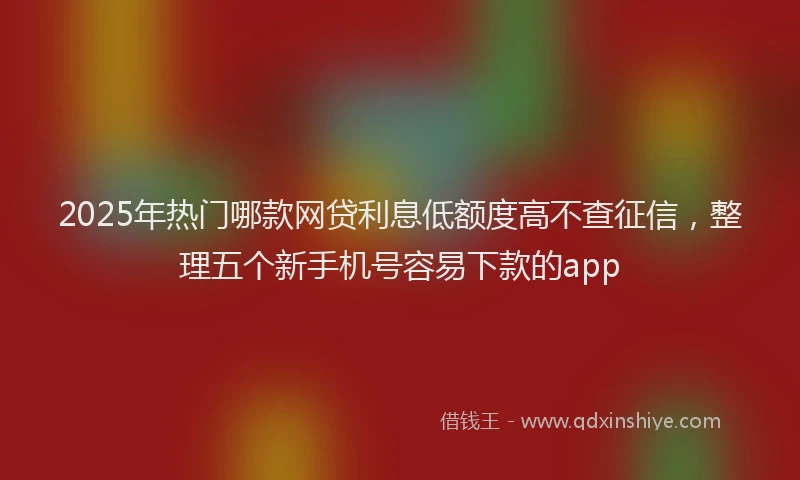 2025年热门哪款网贷利息低额度高不查征信，整理五个新手机号容易下款的app