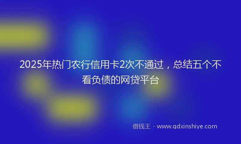 2025年热门农行信用卡2次不通过，总结五个不看负债的网贷平台