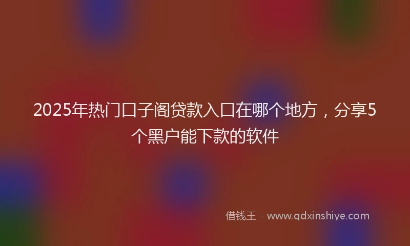 2025年热门口子阁贷款入口在哪个地方，分享5个黑户能下款的软件