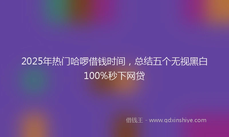 2025年热门哈啰借钱时间，总结五个无视黑白100%秒下网贷