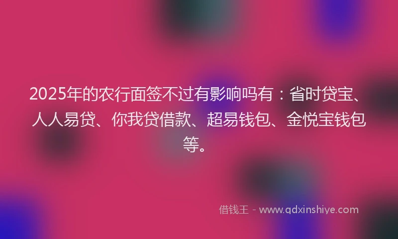 2025年的农行面签不过有影响吗有：省时贷宝、人人易贷、你我贷借款、超易钱包、金悦宝钱包等。