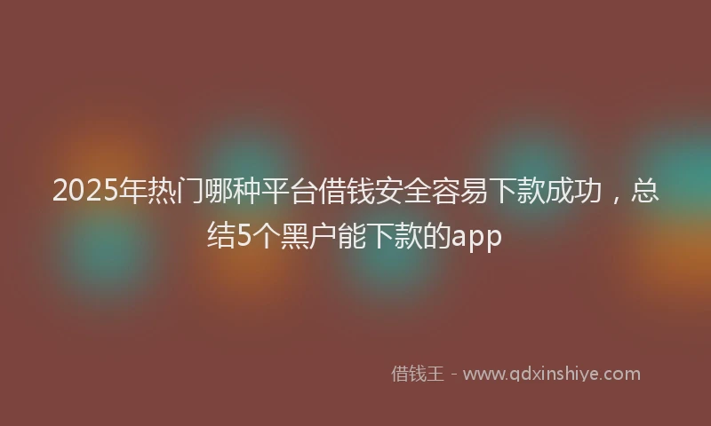 2025年热门哪种平台借钱安全容易下款成功，总结5个黑户能下款的app