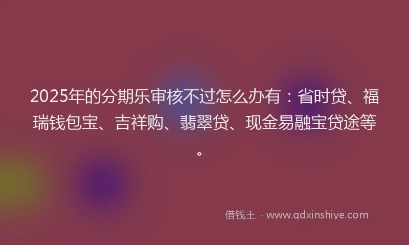 2025年的分期乐审核不过怎么办有：省时贷、福瑞钱包宝、吉祥购、翡翠贷、现金易融宝贷途等。