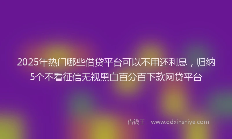 2025年热门哪些借贷平台可以不用还利息，归纳5个不看征信无视黑白百分百下款网贷平台