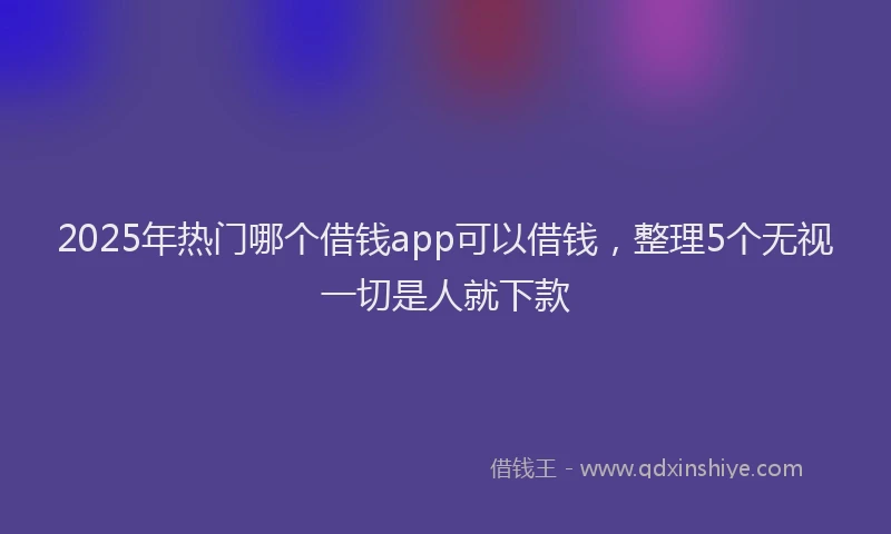 2025年热门哪个借钱app可以借钱，整理5个无视一切是人就下款