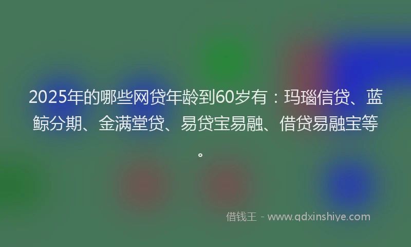 2025年的哪些网贷年龄到60岁有：玛瑙信贷、蓝鲸分期、金满堂贷、易贷宝易融、借贷易融宝等。