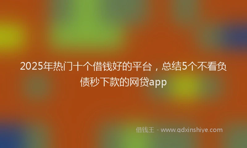 2025年热门十个借钱好的平台，总结5个不看负债秒下款的网贷app