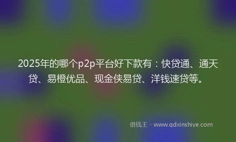 2025年的哪个p2p平台好下款有：快贷通、通天贷、易橙优品、现金侠易贷、洋钱速贷等。