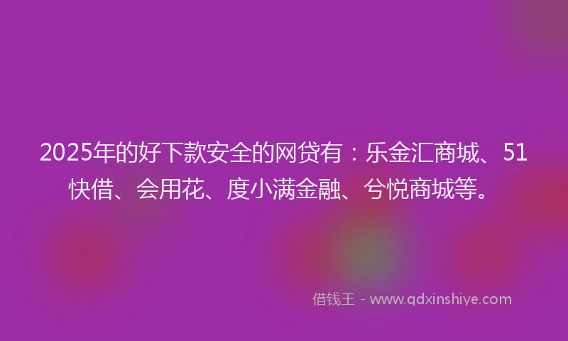 2025年的好下款安全的网贷有：乐金汇商城、51快借、会用花、度小满金融、兮悦商城等。