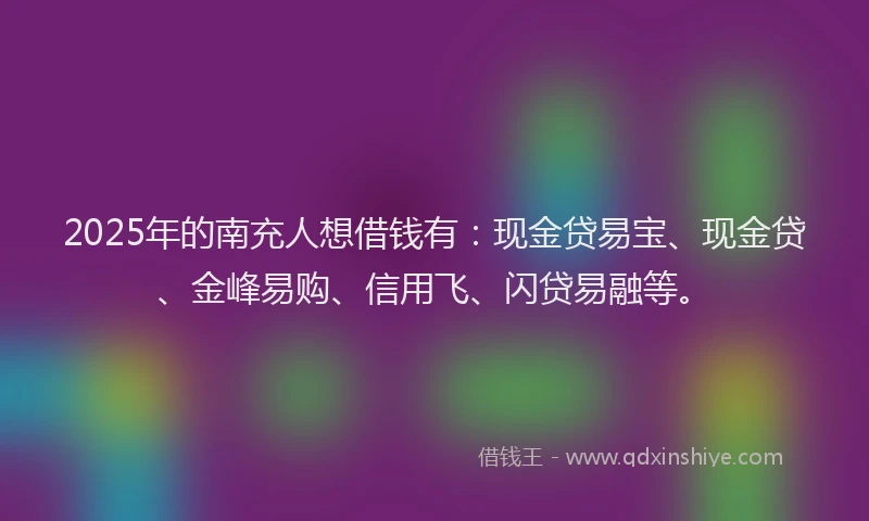 2025年的南充人想借钱有：现金贷易宝、现金贷、金峰易购、信用飞、闪贷易融等。