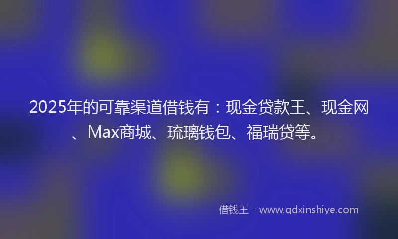 2025年的可靠渠道借钱有：现金贷款王、现金网、Max商城、琉璃钱包、福瑞贷等。