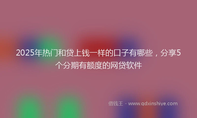 2025年热门和贷上钱一样的口子有哪些，分享5个分期有额度的网贷软件