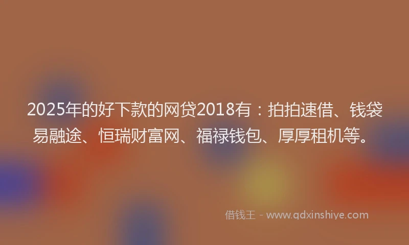 2025年的好下款的网贷2018有：拍拍速借、钱袋易融途、恒瑞财富网、福禄钱包、厚厚租机等。