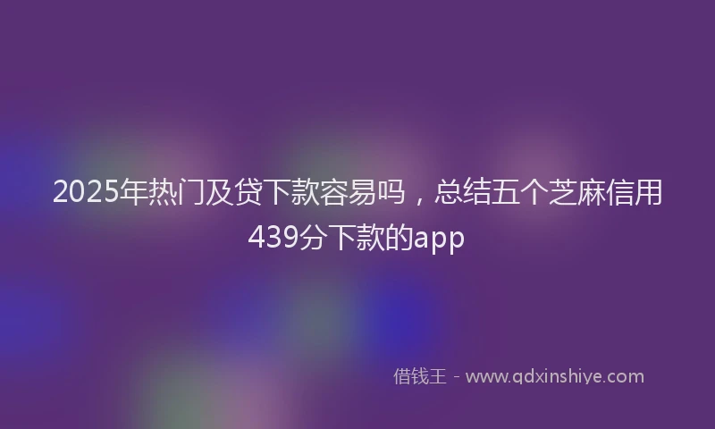 2025年热门及贷下款容易吗，总结五个芝麻信用439分下款的app