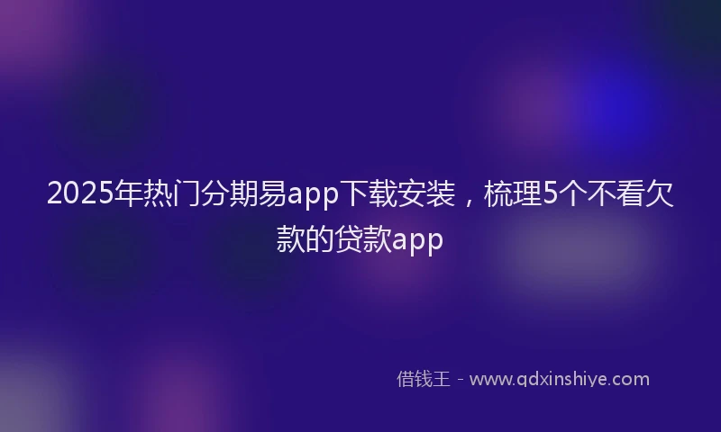 2025年热门分期易app下载安装，梳理5个不看欠款的贷款app