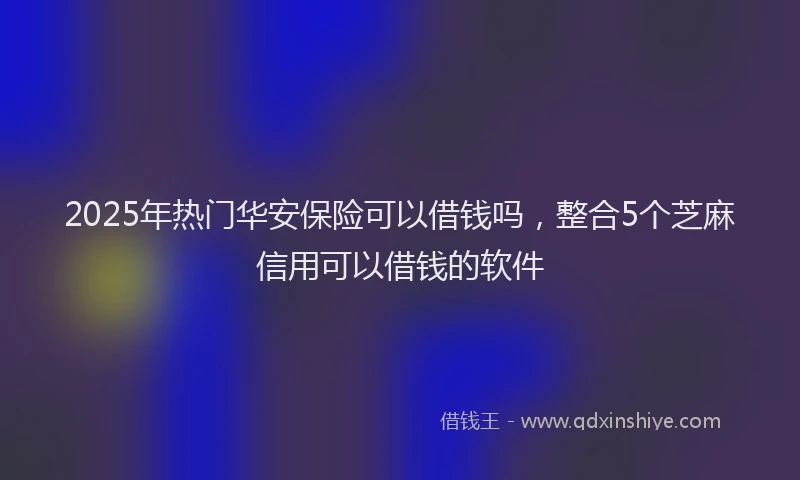 2025年热门华安保险可以借钱吗，整合5个芝麻信用可以借钱的软件
