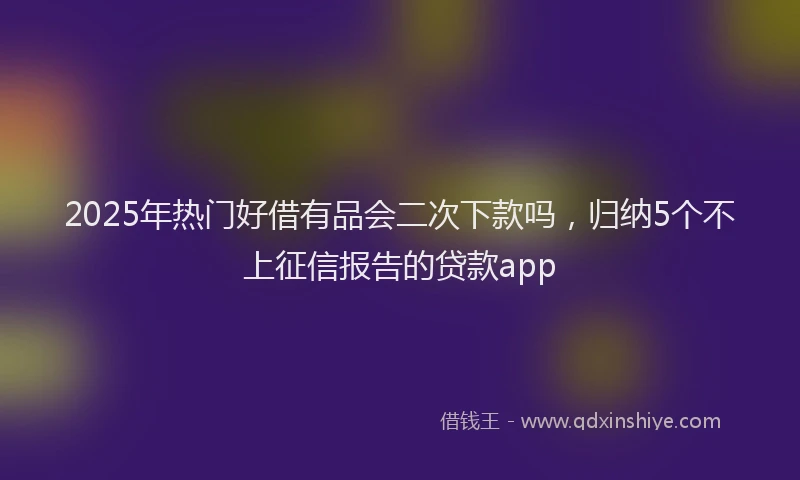 2025年热门好借有品会二次下款吗，归纳5个不上征信报告的贷款app