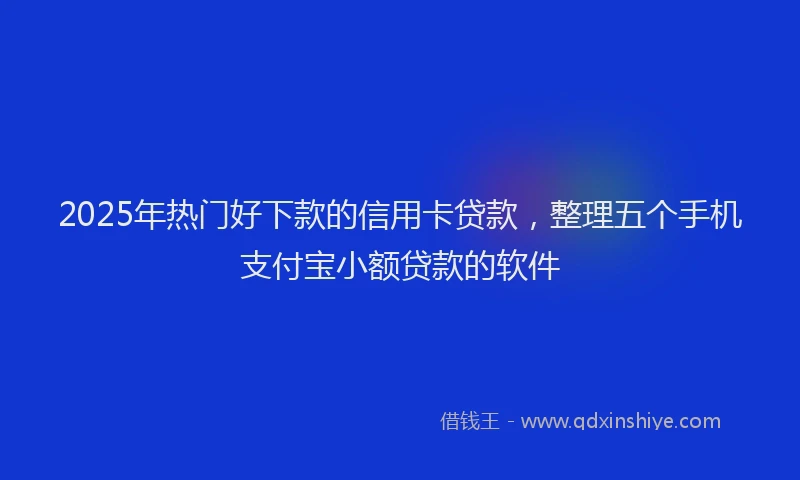 2025年热门好下款的信用卡贷款，整理五个手机支付宝小额贷款的软件