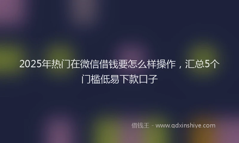 2025年热门在微信借钱要怎么样操作，汇总5个门槛低易下款口子