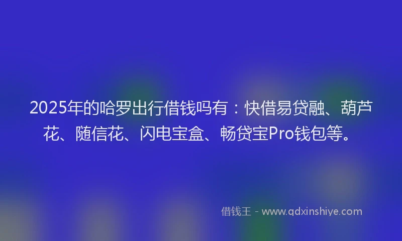 2025年的哈罗出行借钱吗有：快借易贷融、葫芦花、随信花、闪电宝盒、畅贷宝Pro钱包等。