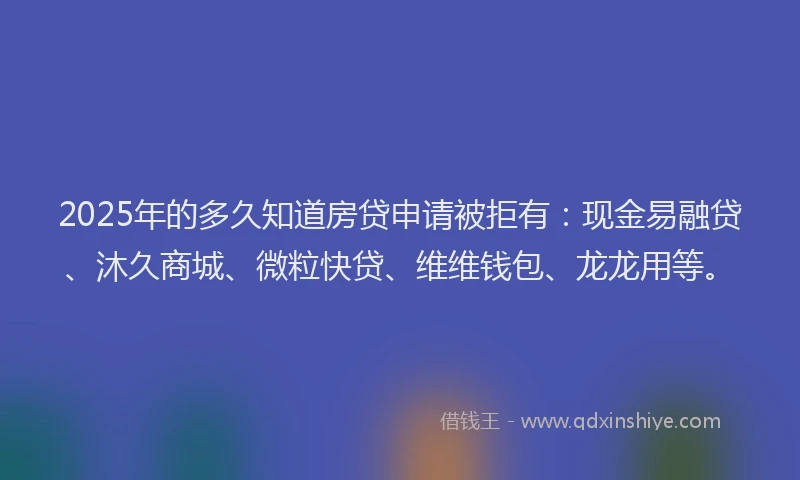 2025年的多久知道房贷申请被拒有：现金易融贷、沐久商城、微粒快贷、维维钱包、龙龙用等。