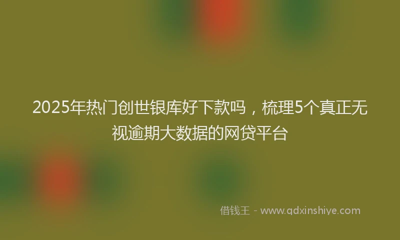 2025年热门创世银库好下款吗，梳理5个真正无视逾期大数据的网贷平台