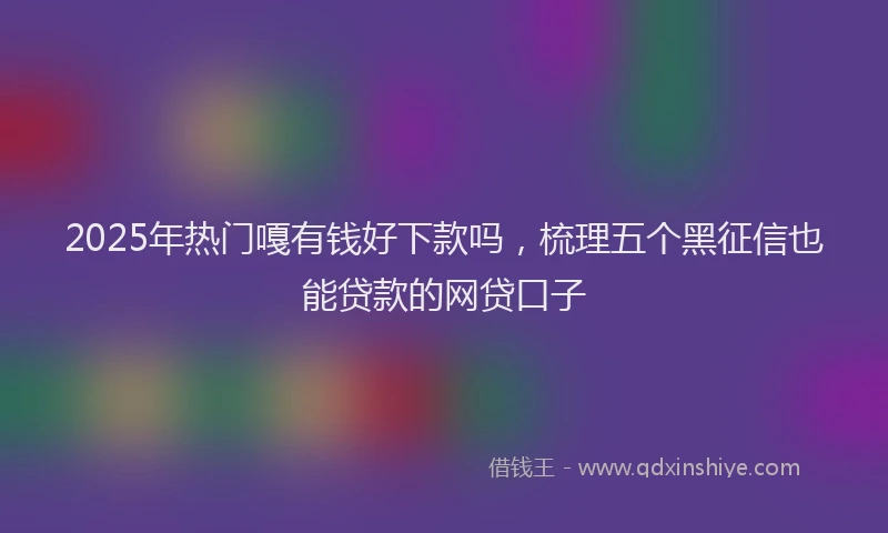 2025年热门嘎有钱好下款吗，梳理五个黑征信也能贷款的网贷口子
