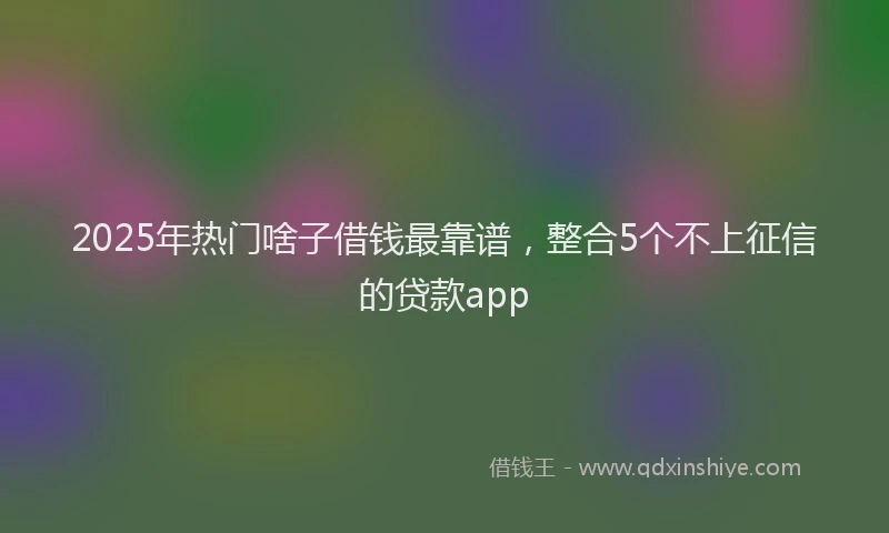 2025年热门啥子借钱最靠谱，整合5个不上征信的贷款app