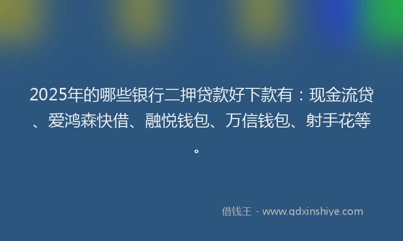 2025年的哪些银行二押贷款好下款有：现金流贷、爱鸿森快借、融悦钱包、万信钱包、射手花等。