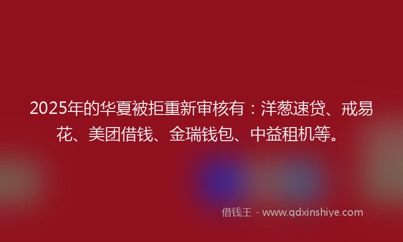 2025年的华夏被拒重新审核有：洋葱速贷、戒易花、美团借钱、金瑞钱包、中益租机等。