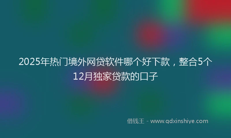 2025年热门境外网贷软件哪个好下款，整合5个12月独家贷款的口子