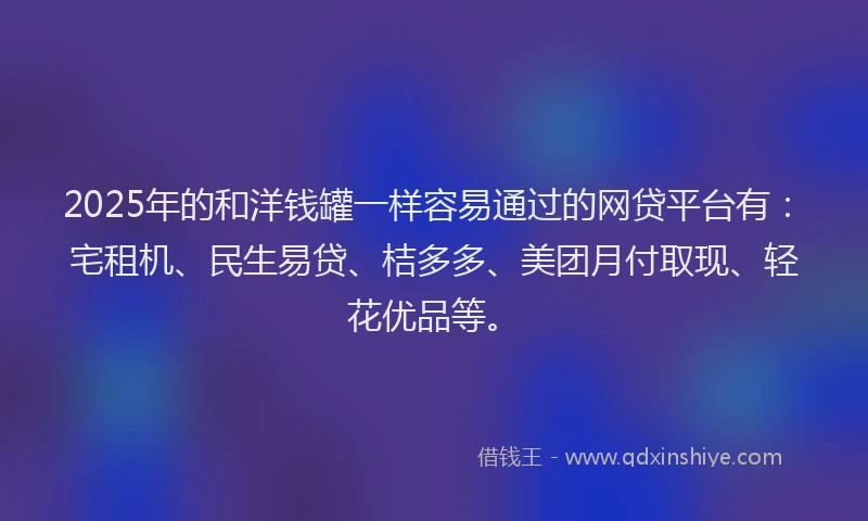 2025年的和洋钱罐一样容易通过的网贷平台有：宅租机、民生易贷、桔多多、美团月付取现、轻花优品等。