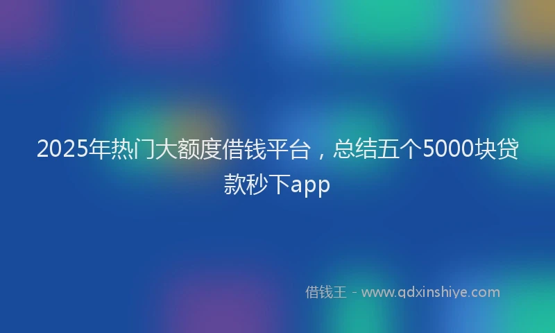 2025年热门大额度借钱平台，总结五个5000块贷款秒下app