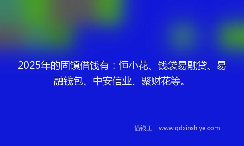 2025年的固镇借钱有：恒小花、钱袋易融贷、易融钱包、中安信业、聚财花等。