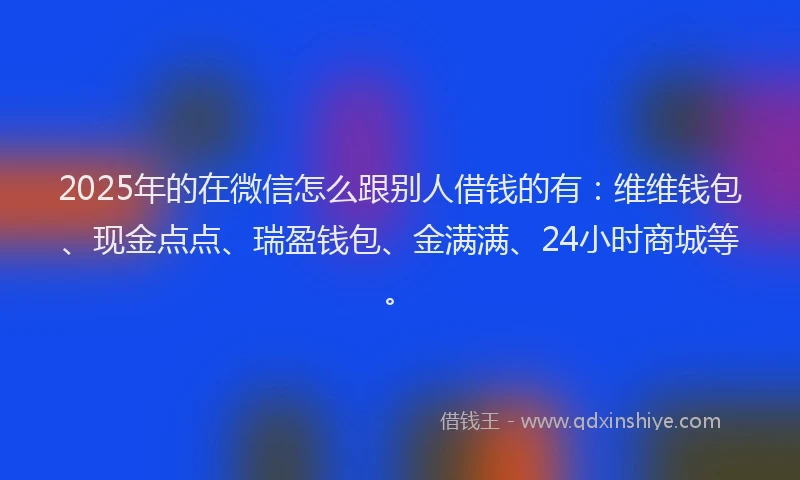 2025年的在微信怎么跟别人借钱的有：维维钱包、现金点点、瑞盈钱包、金满满、24小时商城等。