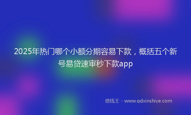 2025年热门哪个小额分期容易下款，概括五个新号易贷速审秒下款app