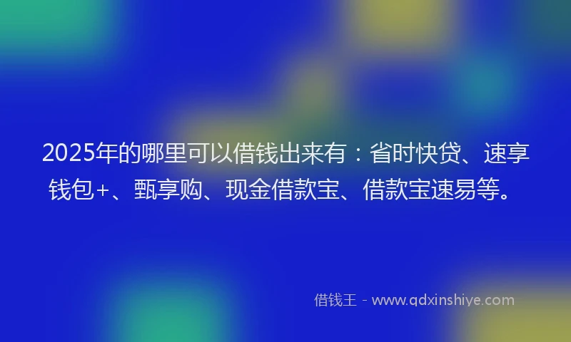 2025年的哪里可以借钱出来有：省时快贷、速享钱包+、甄享购、现金借款宝、借款宝速易等。
