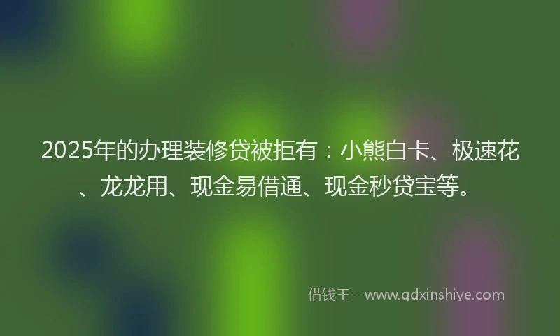 2025年的办理装修贷被拒有：小熊白卡、极速花、龙龙用、现金易借通、现金秒贷宝等。