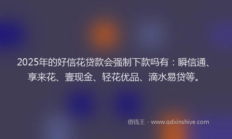 2025年的好信花贷款会强制下款吗有：瞬信通、享来花、壹现金、轻花优品、滴水易贷等。