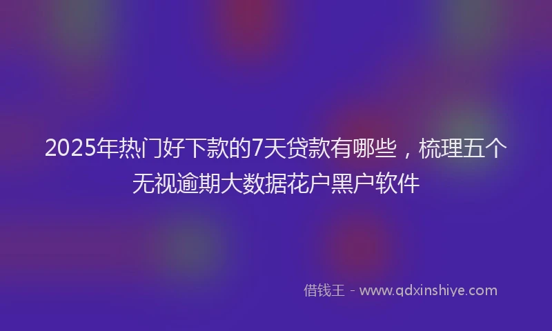 2025年热门好下款的7天贷款有哪些，梳理五个无视逾期大数据花户黑户软件